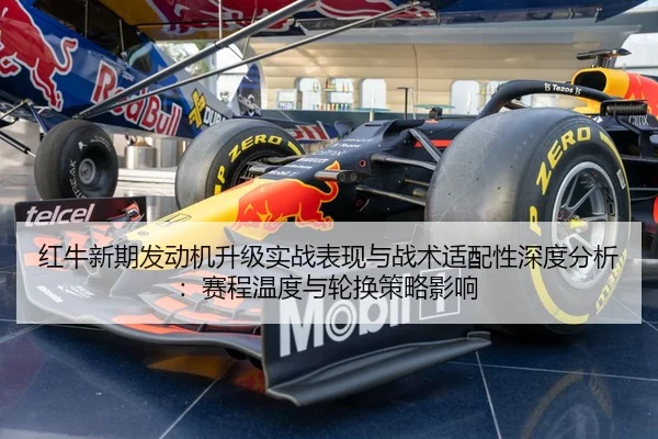 红牛新期发动机升级实战表现与战术适配性深度分析：赛程温度与轮换策略影响