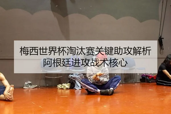 梅西世界杯淘汰赛关键助攻解析 阿根廷进攻战术核心