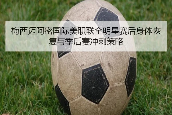 梅西迈阿密国际美职联全明星赛后身体恢复与季后赛冲刺策略